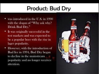 Product: Bud Dry
• was introduced in the U.S. in 1990
  with the slogan of “Why ask why?
  Drink Bud Dry.”
• It was originally successful in the
  test markets and was expected to
  be a popular beer with the rise in
  lager popularity.
• However, with the introduction of
  Bud Ice in 1994, Bud Dry began
  to decline in the mainstream
  popularity and no longer receives
  attention.
 