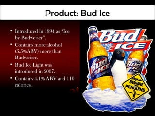 Product: Bud Ice
• Introduced in 1994 as “Ice
  by Budweiser”.
• Contains more alcohol
  (5.5%ABV) more than
  Budweiser.
• Bud Ice Light was
  introduced in 2007.
• Contains 4.1% ABV and 110
  calories.
 