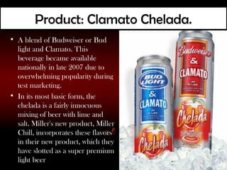 Product: Clamato Chelada.
• A blend of Budweiser or Bud
  light and Clamato. This
  beverage became available
  nationally in late 2007 due to
  overwhelming popularity during
  test marketing.
• In its most basic form, the
  chelada is a fairly innocuous
  mixing of beer with lime and
  salt. Miller's new product, Miller
  Chill, incorporates these flavors
  in their new product, which they
  have slotted as a super premium
  light beer
 