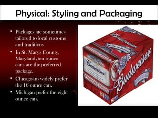 Physical: Styling and Packaging
• Packages are sometimes
  tailored to local customs
  and traditions
• In St. Mary's County,
  Maryland, ten ounce
  cans are the preferred
  package.
• Chicagoans widely prefer
  the 16 ounce can.
• Michigan prefer the eight
  ounce can.
 