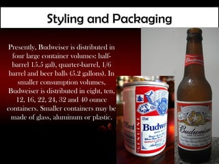Styling and Packaging
Presently, Budweiser is distributed in
  four large container volumes: half-
  barrel 15.5 gal), quarter-barrel, 1/6
 barrel and beer balls (5.2 gallons). In
    smaller consumption volumes,
Budweiser is distributed in eight, ten,
   12, 16, 22, 24, 32 and 40 ounce
containers. Smaller containers may be
  made of glass, aluminum or plastic.
 