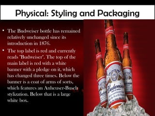 Physical: Styling and Packaging
• The Budweiser bottle has remained
  relatively unchanged since its
  introduction in 1876.
• The top label is red and currently
  reads "Budweiser". The top of the
  main label is red with a white
  banner with a pledge on it, which
  has changed three times. Below the
  banner is a coat of arms of sorts,
  which features an Anheuser-Busch
  stylization. Below that is a large
  white box.
 