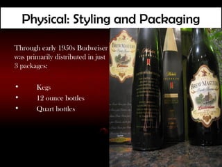 Physical: Styling and Packaging
Through early 1950s Budweiser
was primarily distributed in just
3 packages:

•      Kegs
•      12 ounce bottles
•      Quart bottles
 