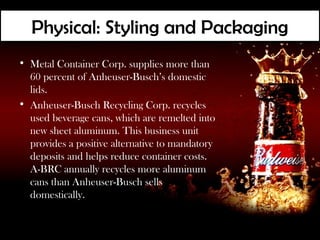 Physical: Styling and Packaging
• Metal Container Corp. supplies more than
  60 percent of Anheuser-Busch’s domestic
  lids.
• Anheuser-Busch Recycling Corp. recycles
  used beverage cans, which are remelted into
  new sheet aluminum. This business unit
  provides a positive alternative to mandatory
  deposits and helps reduce container costs.
  A-BRC annually recycles more aluminum
  cans than Anheuser-Busch sells
  domestically.
 