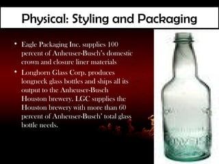 Physical: Styling and Packaging
• Eagle Packaging Inc. supplies 100
  percent of Anheuser-Busch’s domestic
  crown and closure liner materials
• Longhorn Glass Corp. produces
  longneck glass bottles and ships all its
  output to the Anheuser-Busch
  Houston brewery. LGC supplies the
  Houston brewery with more than 60
  percent of Anheuser-Busch’ total glass
  bottle needs.
 