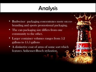 Analysis

• Budweiser packaging concentrates more on co-
  branding and sports promotional packaging.
• The can packaging size differs from one
  community to the other.
• Larger container volumes ranges from 5.2
  gallons to 15.5 gallons
• A distinctive coat of arms of some sort which
  features Anheuser-Busch stylization.
 