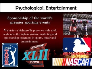 Psychological: Entertainment
   Sponsorship of the world’s
    premier sporting events

Maintains a high-profile presence with adult
audiences through innovative marketing and
 sponsorship programs in sports, music and
              entertainment.
 