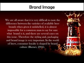 Brand Image

We are all aware that it is very difficult to taste the
difference between the varieties of available beer
   brands when given it unlabelled, it is almost
  impossible for a common man to say for sure
 what brand is it, and there are several cases on
 this issue. Therefore the styling and, packaging
and brand image is very important. In the world
  of brew, consumer loyalty is shaped by brand
              culture (Barnet, 2001).
 