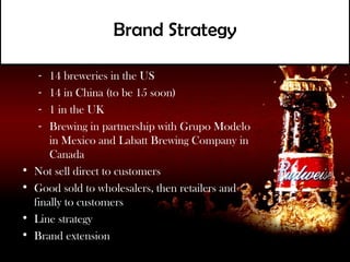 Brand Strategy
• Breweries:
   - 14 breweries in the US
   - 14 in China (to be 15 soon)
   - 1 in the UK
   - Brewing in partnership with Grupo Modelo
      in Mexico and Labatt Brewing Company in
      Canada
• Not sell direct to customers
• Good sold to wholesalers, then retailers and
  finally to customers
• Line strategy
• Brand extension
 