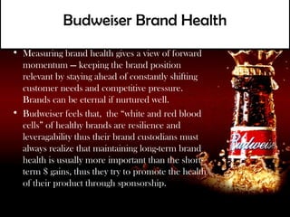 Budweiser Brand Health
• Measuring brand health gives a view of forward
  momentum — keeping the brand position
  relevant by staying ahead of constantly shifting
  customer needs and competitive pressure.
  Brands can be eternal if nurtured well.
• Budweiser feels that, the “white and red blood
  cells” of healthy brands are resilience and
  leveragability thus their brand custodians must
  always realize that maintaining long-term brand
  health is usually more important than the short-
  term $ gains, thus they try to promote the health
  of their product through sponsorship.
 
