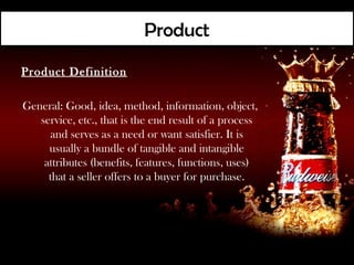 Product
Product Definition

General: Good, idea, method, information, object,
   service, etc., that is the end result of a process
      and serves as a need or want satisfier. It is
     usually a bundle of tangible and intangible
    attributes (benefits, features, functions, uses)
     that a seller offers to a buyer for purchase.
 