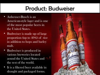 Product: Budweiser
• Anheuser-Busch is an
  American-style lager and is one
  of the most popular beers in
  the United States.
• Budweiser is made up of large
  proportion (up to 40%) of rice
  in addition to hops and barley
  malt.
• Budweiser is produced in
  various breweries located
  aound the United States and
  the rest of the world.
• It is a filtered beer available in
  draught and packaged forms.
 