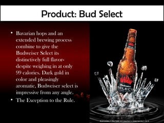 Product: Bud Select
• Bavarian hops and an
  extended brewing process
  combine to give the
  Budweiser Select its
  distinctively full flavor-
  despite weighing in at only
  99 calories. Dark gold in
  color and pleasingly
  aromatic, Budweiser select is
  impressive from any angle.
• The Exception to the Rule.
 