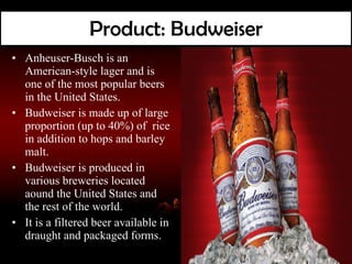 Product: Budweiser Anheuser-Busch is an American-style lager and is one of the most popular beers in the United States. Budweiser is made up of large proportion (up to 40%) of  rice in addition to hops and barley malt. Budweiser is produced in various breweries located aound the United States and the rest of the world. It is a filtered beer available in draught and packaged forms. 
