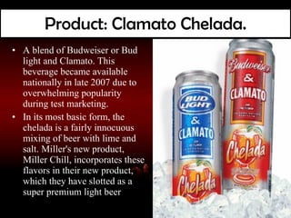 Product: Clamato Chelada. A blend of Budweiser or Bud light and Clamato. This beverage became available nationally in late 2007 due to overwhelming popularity during test marketing. In its most basic form, the chelada is a fairly innocuous mixing of beer with lime and salt. Miller's new product, Miller Chill, incorporates these flavors in their new product, which they have slotted as a super premium light beer 