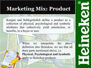 Marketing Mix: Product Keegan and Schlegelmilch define a product as a collection of physical, psychological and symbolic attributes that collectively yield satisfaction, or benefits, to a buyer or user. When we interpolate the above definition into Heineken, we see that all three parts mentioned above, i.e. Physical, Psychological and Symbolic apply to Heineken products. 