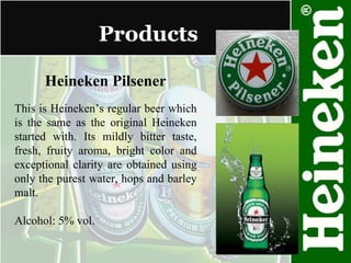 Products Heineken Pilsener This is Heineken’s regular beer which is the same as the original Heineken started with. Its mildly bitter taste, fresh, fruity aroma, bright color and exceptional clarity are obtained using only the purest water, hops and barley malt. Alcohol: 5% vol. 