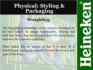 Physical: Styling & Packaging DraughtKeg The DraughtKeg mentioned earlier caused a disruption in the beer market. Its unique functionality, offering real draft beer from a keg that is scaled down for convenience, improves the customer experience. What makes this so special is that it is done by a revolutionary packaging instead of a new flavor or a new style of brewing. 
