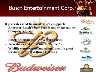 Busch Entertainment Corp. It generates solid financial returns, supports Anheuser-Busch’s beer brands and enhances the Company’s image. Busch Entertainment Adventure parks; New shows and attractions (“Believe”) Wildlife conservation and commitment to guest service: Seaworld &Busch Gardens 