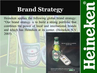 Brand Strategy  Heineken applies the following global brand strategy: “Our brand strategy is to build a strong portfolio that combines the power of local and international brands and which has Heineken at its center. (Heineken N.V 2005) 