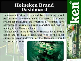 Heineken Brand Dashboard Heineken introduce a standard for measuring brand performance. Heineken brand Dashboard is a new system for measuring and reporting all essential keys performance indicators on sales, marketing and finance relating to the Heineken brand. This tools will make it easier to diagnose brand health issues and to have a consistent vies of the most successful growth drivers for the Heineken  brand across the business. 