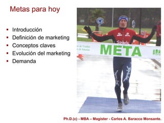 Metas para hoy
 Introducción
 Definición de marketing
 Conceptos claves
 Evolución del marketing
 Demanda
Ph.D.(c) - MBA – Magíster - Carlos A. Baracco Monsante.
 