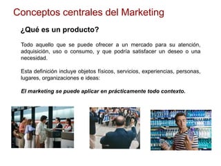 Conceptos centrales del Marketing
¿Qué es un producto?
Todo aquello que se puede ofrecer a un mercado para su atención,
adquisición, uso o consumo, y que podría satisfacer un deseo o una
necesidad.
Esta definición incluye objetos físicos, servicios, experiencias, personas,
lugares, organizaciones e ideas:
El marketing se puede aplicar en prácticamente todo contexto.
 