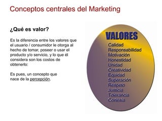Conceptos centrales del Marketing
¿Qué es valor?
Es la diferencia entre los valores que
el usuario / consumidor le otorga al
hecho de tomar, poseer o usar el
producto y/o servicio, y lo que él
considera son los costos de
obtenerlo:
Es pues, un concepto que
nace de la percepción.
 