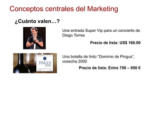 Conceptos centrales del Marketing
¿Cuánto valen…?
Una entrada Super Vip para un concierto de
Diego Torres
Una botella de tinto “Dominio de Pingus”,
cosecha 2000
Precio de lista: US$ 160.00
Precio de lista: Entre 750 – 950 €
 