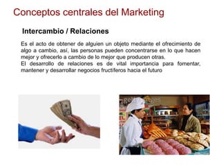 Conceptos centrales del Marketing
Intercambio / Relaciones
Es el acto de obtener de alguien un objeto mediante el ofrecimiento de
algo a cambio, así, las personas pueden concentrarse en lo que hacen
mejor y ofrecerlo a cambio de lo mejor que producen otras.
El desarrollo de relaciones es de vital importancia para fomentar,
mantener y desarrollar negocios fructíferos hacia el futuro
 