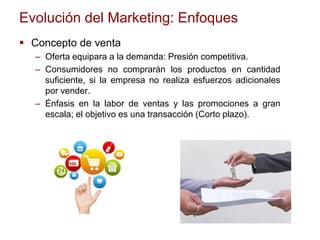 Evolución del Marketing: Enfoques
 Concepto de venta
– Oferta equipara a la demanda: Presión competitiva.
– Consumidores no comprarán los productos en cantidad
suficiente, si la empresa no realiza esfuerzos adicionales
por vender.
– Énfasis en la labor de ventas y las promociones a gran
escala; el objetivo es una transacción (Corto plazo).
 