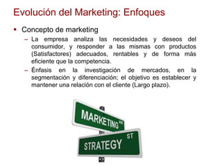 Evolución del Marketing: Enfoques
 Concepto de marketing
– La empresa analiza las necesidades y deseos del
consumidor, y responder a las mismas con productos
(Satisfactores) adecuados, rentables y de forma más
eficiente que la competencia.
– Énfasis en la investigación de mercados, en la
segmentación y diferenciación; el objetivo es establecer y
mantener una relación con el cliente (Largo plazo).
 