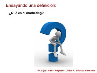 Ensayando una definición:
¿Qué es el marketing?
Ph.D.(c) - MBA – Magíster - Carlos A. Baracco Monsante.
 