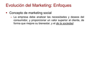 Evolución del Marketing: Enfoques
 Concepto de marketing social
– La empresa debe analizar las necesidades y deseos del
consumidor, y proporcionar un valor superior al cliente, de
forma que mejore su bienestar, y el de la sociedad.
 