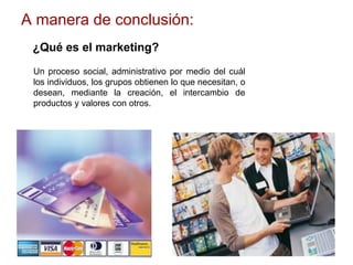 A manera de conclusión:
¿Qué es el marketing?
Un proceso social, administrativo por medio del cuál
los individuos, los grupos obtienen lo que necesitan, o
desean, mediante la creación, el intercambio de
productos y valores con otros.
 