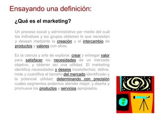Ensayando una definición:
¿Qué es el marketing?
Un proceso social y administrativo por medio del cuál
los individuos y los grupos obtienen lo que necesitan
y desean mediante la creación y el intercambio de
productos y valores con otros.
Es la ciencia y arte de explorar, crear y entregar valor
para satisfacer las necesidades de un mercado
objetivo, y obtener así una utilidad. El marketing
identifica necesidades y deseos insatisfechos; define,
mide y cuantifica el tamaño del mercado identificado y
la potencial utilidad; determinando con precisión
cuáles segmentos podemos atender mejor; y diseña y
promueve los productos y servicios apropiados.
 