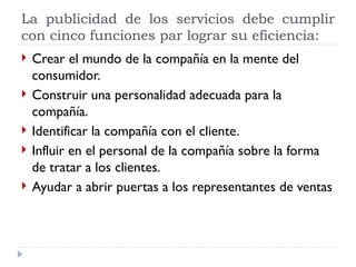 La publicidad de los servicios debe cumplir con cinco funciones par lograr su eficiencia: Crear el mundo de la compañía en la mente del consumidor.  Construir una personalidad adecuada para la compañía.  Identificar la compañía con el cliente.  Influir en el personal de la compañía sobre la forma de tratar a los clientes.  Ayudar a abrir puertas a los representantes de ventas 