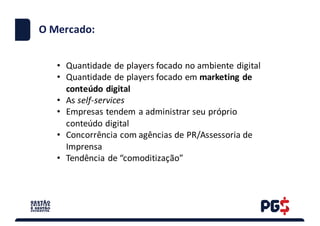 .
O	Mercado:
• Quantidade	de	players focado	no	ambiente	digital	
• Quantidade	de	players focado	em	marketing	de	
conteúdo	digital
• As	self-services
• Empresas	tendem	a	administrar	seu	próprio	
conteúdo	digital
• Concorrência	com	agências	de	PR/Assessoria	de	
Imprensa	
• Tendência	de	“comoditização”	
 