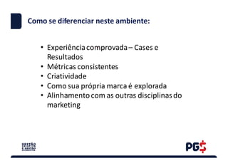 .
Como	se	diferenciar neste ambiente:
• Experiência	comprovada	– Cases	e	
Resultados
• Métricas	consistentes
• Criatividade
• Como	sua	própria	marca	é	explorada
• Alinhamento	com	as	outras	disciplinas	do	
marketing
 