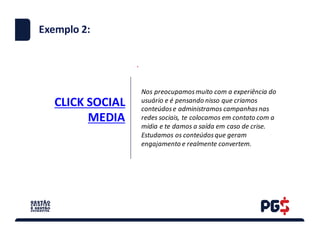 CLICK	SOCIAL	
MEDIA
.
Exemplo 2:
Nos	preocupamos	muito	com	a	experiência	do	
usuário	e	é	pensando	nisso	que	criamos	
conteúdos	e	administramos	campanhas	nas	
redes	sociais,	te	colocamos	em	contato	com	a	
mídia e	te	damos	a	saída	em	caso	de	crise.
Estudamos	os	conteúdos	que	geram	
engajamento	e	realmente	convertem.
 
