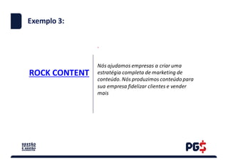 ROCK	CONTENT
.
Exemplo 3:
Nós	ajudamos	empresas	a	criar	uma	
estratégia	completa	de	marketing	de	
conteúdo.	Nós	produzimos	conteúdo	para	
sua	empresa	fidelizar	clientes	e	vender	
mais
 