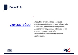 220	CONTEÚDO
.
Exemplo 4:
Produtora	estratégica	de	conteúdo,	
apaixonada	por	inovar,	propor	o	inusitado	
e	realizar	o	aparentemente	impossível.
Acreditamos	no	poder	de	interação	entre	
marcas	e	pessoas,	que	cria	
relacionamentos	mais	consistentes	e	
sustentáveis..
 