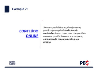 CONTEÚDO	
ONLINE
.
Exemplo 7:
Somos	especialistas	no	planejamento,	
gestão	e	produção	de	todo	tipo	de	
conteúdo	e	temos	cases	para	compartilhar	
a	nossa	experiência	com	a	sua	empresa,	
enriquecendo	concretamente	o	seu	
projeto.	
 