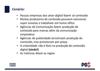 • Poucas empresas dos	setor digital	fazem só conteúdo
• Muitas produtores de	conteúdo possuem estruturas
super	enxutas e	trabalham em home	office
• Agências de	Comunicação fazem produção de	
conteúdo para marcas além da	comunicação
corporativa
• Agências de	publicidade terceirizam produção de	
conteúdo,	mas	pressionam por preço
• A	criatividade não é foco na produção de	conteúdo
digital	(ainda!)
• As	métricas ditam as	regras
Cenário:
 