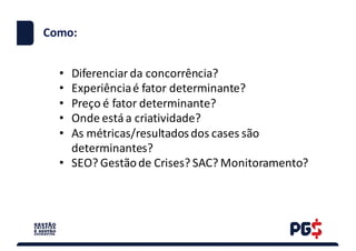 • Diferenciar da	concorrência?
• Experiênciaé fator determinante?
• Preço é fator determinante?
• Onde está a	criatividade?
• As	métricas/resultadosdos	cases	são
determinantes?
• SEO?	Gestãode	Crises?	SAC?	Monitoramento?
Como:
 