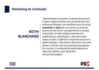 KEITH	
BLANCHARD
.
Marketing	de	Conteúdo
“Marketing	de	Conteúdo	é	o	oposto	de	anúncio.	
É	sobre	engajar	clientes	com	conteúdo	que	eles	
realmente	desejam,	de	uma	forma	que	sirva	aos	
propósitos	e	ideais	de	sua	marca,	ao	invés	de	
apenas	tentar	incluir	sua	logomarca no	campo
visual	deles.	É	sobre	atingir	exatamente	a	
audiência	que	você	deseja,	e	não	atirar	para	
todos	os	lados.	É	oferecer	a	experiência	que	seu	
público	deseja,	e	não	tentar	chamá-los	com	uma	
oferta	e	iludi-los	com	sua	proposta	discrepante.
Em	resumo,	é	a	evolução	da	publicidade	para	
algo	mais	efetivo,	mais	eficiente	e
menos	dissimulado.”
 