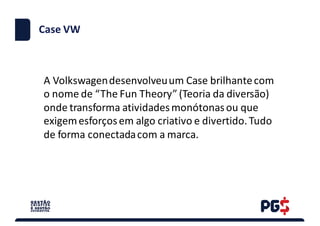 Case	VW
A	Volkswagen	desenvolveu	um	Case	brilhante	com	
o	nome	de	“The Fun Theory”	(Teoria	da	diversão)	
onde	transforma	atividades	monótonas	ou	que	
exigem	esforços	em	algo	criativo	e	divertido.	Tudo	
de	forma	conectada	com	a	marca.	
 