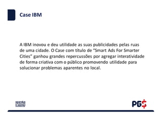Case	IBM
A	IBM	inovou	e	deu	utilidade	as	suas	publicidades	pelas	ruas	
de	uma	cidade.	O	Case	com	título	de	“Smart Ads For	Smarter
Cities”	ganhou	grandes	repercussões	por	agregar	interatividade	
de	forma	criativa	com	o	público	promovendo	utilidade	para	
solucionar	problemas	aparentes	no	local.
 