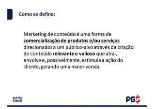 Como	se	define:
Marketing	de	conteúdo	é	uma	forma	de	
comercialização	de	produtos	e/ou	serviços	
direcionados	a	um	público-alvo	através	da	criação	
de	conteúdo	relevante	e	valioso	que	atrai,	
envolve	e,	possivelmente,	estimula	a	ação	do	
cliente,	gerando	uma	maior	venda.
 
