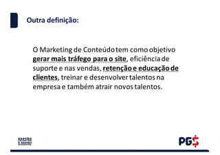 Outra definição:
O	Marketing	de	Conteúdo	tem	como	objetivo	
gerar	mais	tráfego	para	o	site,	eficiência	de	
suporte	e	nas	vendas,	retenção	e	educação	de	
clientes,	treinar	e	desenvolver	talentos	na	
empresa	e	também	atrair	novos	talentos.
 